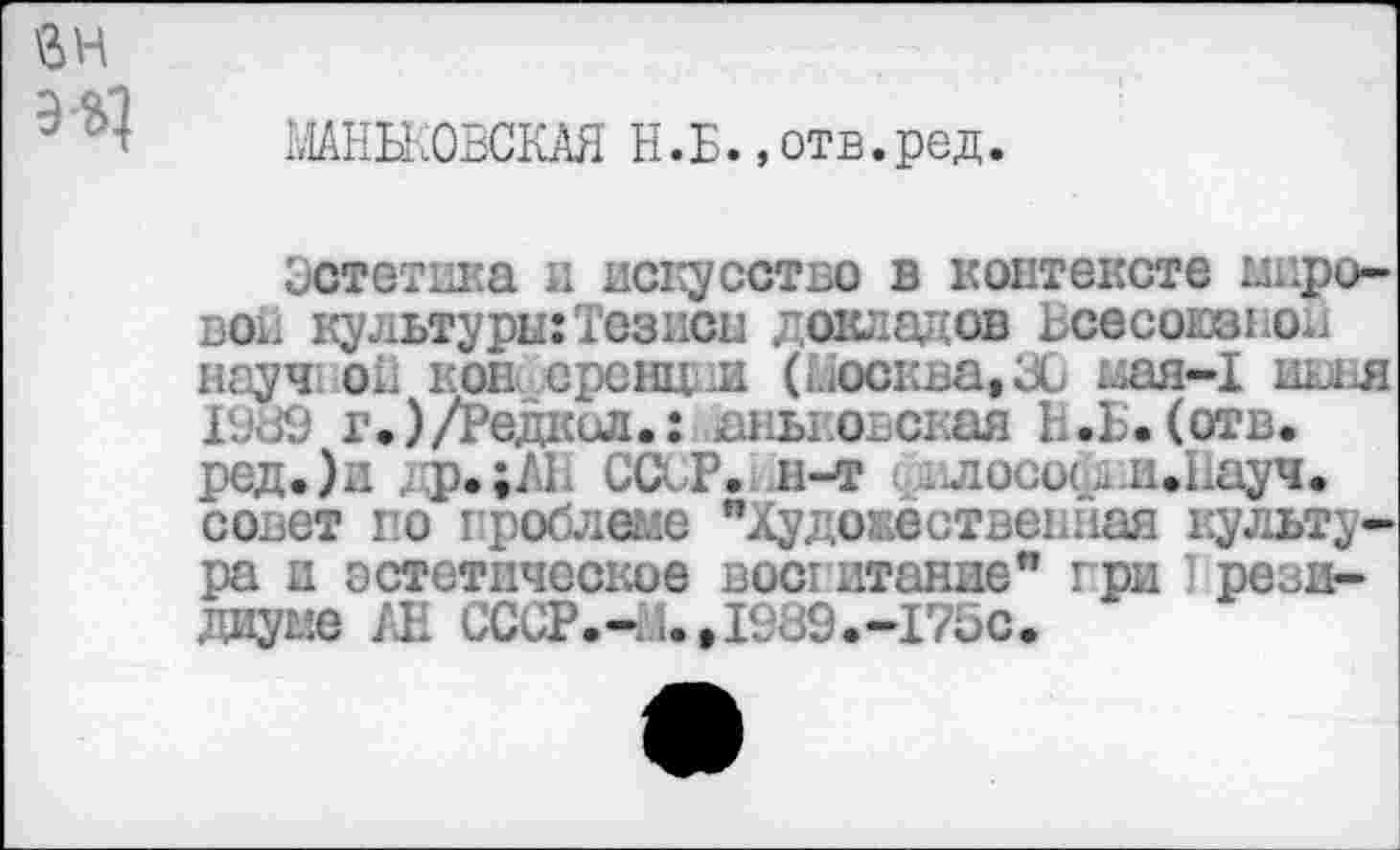 ﻿э-ц
МАНБКОВСКАЯ Н.Б.»отв.ред.
Эстетика и искусство в контексте шаровой культуры:Тезиса докладов Всесоюзной науч oil кон еренцни (Москва, 30 мая-1 иош г.)/Редкол.: аньковская Б.Ъ.(отв. ред.)и др.;АБ ССсР.1Л-т ( вл осоед -И.Науч. совет по проблеме "Художественная культура и эстетическое воспитание" при I рези-диуме /Л СССР.Ч1.,1989.-175с.